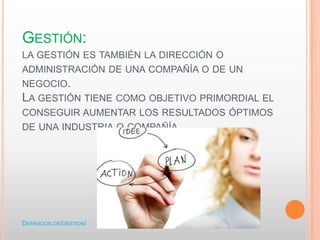 GESTIÓN:
LA GESTIÓN ES TAMBIÉN LA DIRECCIÓN O
ADMINISTRACIÓN DE UNA COMPAÑÍA O DE UN
NEGOCIO.
LA GESTIÓN TIENE COMO OBJETIVO PRIMORDIAL EL
CONSEGUIR AUMENTAR LOS RESULTADOS ÓPTIMOS
DE UNA INDUSTRIA O COMPAÑÍA.
DEFINICION.DE/GESTION/
 