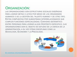 ORGANIZACIÓN:
LAS ORGANIZACIONES SON ESTRUCTURAS SOCIALES DISEÑADAS
PARA LOGRAR METAS O LEYES POR MEDIO DE LOS ORGANISMOS
HUMANOS O DE LA GESTIÓN DEL TALENTO HUMANO Y DE OTRO TIPO.
ESTÁN COMPUESTAS POR SUBSISTEMAS INTERRELACIONADOS QUE
CUMPLEN FUNCIONES ESPECIALIZADAS. CONVENIO SISTEMÁTICO
ENTRE PERSONAS PARA LOGRAR ALGÚN PROPÓSITO ESPECIFICO. LAS
ORGANIZACIONES SON EL OBJETO DE ESTUDIO DE LA CIENCIA DE LA
ADMINISTRACIÓN, A SU VEZ OTRAS DISCIPLINAS COMO LA
SOCIOLOGÍA, ECONOMÍA Y LA PSICOLOGÍA.
ES.WIKIPEDIA.ORG/WIKI/ORGANIZACIÓN
 
