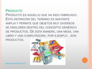 PRODUCTO:
PRODUCTO ES AQUELLO QUE HA SIDO FABRICADO.
ESTA DEFINICIÓN DEL TERMINO ES BASTANTE
AMPLIA Y PERMITE QUE OBJETOS MUY DIVERSOS
SE ENGLOBEN DENTRO DEL CONCEPTO GENÉRICO
DE PRODUCTOS. DE ESTA MANERA, UNA MESA, UNA
LIBRO Y UNA COMPUTADORA, POR EJEMPLO , SON
PRODUCTOS.
DEFINICION.DE/PRODUCTO/
 