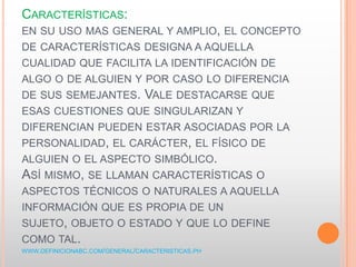 CARACTERÍSTICAS:
EN SU USO MAS GENERAL Y AMPLIO, EL CONCEPTO
DE CARACTERÍSTICAS DESIGNA A AQUELLA
CUALIDAD QUE FACILITA LA IDENTIFICACIÓN DE
ALGO O DE ALGUIEN Y POR CASO LO DIFERENCIA
DE SUS SEMEJANTES. VALE DESTACARSE QUE
ESAS CUESTIONES QUE SINGULARIZAN Y
DIFERENCIAN PUEDEN ESTAR ASOCIADAS POR LA
PERSONALIDAD, EL CARÁCTER, EL FÍSICO DE
ALGUIEN O EL ASPECTO SIMBÓLICO.
ASÍ MISMO, SE LLAMAN CARACTERÍSTICAS O
ASPECTOS TÉCNICOS O NATURALES A AQUELLA
INFORMACIÓN QUE ES PROPIA DE UN
SUJETO, OBJETO O ESTADO Y QUE LO DEFINE
COMO TAL.
WWW.DEFINICIONABC.COM/GENERAL/CARACTERISTICAS.PH
 
