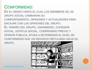 CONFORMIDAD:
ES EL GRADO HASTA EL CUAL LOS MIEMBROS DE UN
GRUPO SOCIAL CAMBIARAN SU
COMPORTAMIENTO, OPINIONES Y ACTUALIDADES PARA
ENCAJAR CON LAS OPINIONES DEL GRUPO.
EL TAMAÑO DEL GRUPO, UNANIMIDAD, COHESIÓN
SOCIAL, ESTATUS SOCIAL, COMPROMISO PREVIO Y
OPINIÓN PUBLICA, AYUDA A DETERMINAR EL NIVEL DE
CONFORMIDAD QUE UN INDIVIDUO REFLEJARA HACIA SU
GRUPO.
LASHADY.BLOGSPOT.MX
 