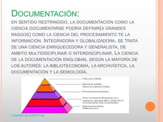 DOCUMENTACIÓN:
EN SENTIDO RESTRINGIDO, LA DOCUMENTACIÓN COMO LA
CIENCIA DOCUMENTARSE PODRÍA DEFINIR(A GRANDES
RASGOS) COMO LA CIENCIA DEL PROCESAMIENTO TE LA
INFORMACIÓN. INTEGRADORA Y GLOBALIZADORA, SE TRATA
DE UNA CIENCIA ENRIQUECEDORA Y GENERALISTA, DE
ÁMBITO MULTIDISCIPLINAR O INTERDISCIPLINAR. LA CIENCIA
DE LA DOCUMENTACIÓN ENGLOBAN, SEGÚN LA MAYORÍA DE
LOS AUTORES: LA BIBLIOTECONOMÍA, LA ARCHIVÍSTICA, LA
DOCUMENTACIÓN Y LA SEMIOLOGÍA.
LASHADY.BLOGSPOT.MX
 