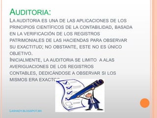 AUDITORIA:
LA AUDITORIA ES UNA DE LAS APLICACIONES DE LOS
PRINCIPIOS CIENTÍFICOS DE LA CONTABILIDAD, BASADA
EN LA VERIFICACIÓN DE LOS REGISTROS
PATRIMONIALES DE LAS HACIENDAS PARA OBSERVAR
SU EXACTITUD; NO OBSTANTE, ESTE NO ES ÚNICO
OBJETIVO.
INICIALMENTE, LA AUDITORIA SE LIMITO A ALAS
AVERIGUACIONES DE LOS REGISTROS
CONTABLES, DEDICÁNDOSE A OBSERVAR SI LOS
MISMOS ERA EXACTOS.
LASHADY.BLOGSPOT.MX
 
