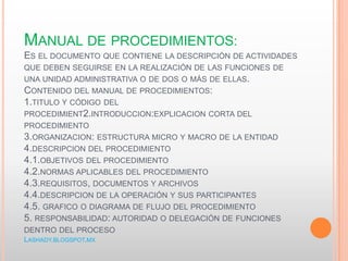 MANUAL DE PROCEDIMIENTOS:
ES EL DOCUMENTO QUE CONTIENE LA DESCRIPCIÓN DE ACTIVIDADES
QUE DEBEN SEGUIRSE EN LA REALIZACIÓN DE LAS FUNCIONES DE
UNA UNIDAD ADMINISTRATIVA O DE DOS O MÁS DE ELLAS.
CONTENIDO DEL MANUAL DE PROCEDIMIENTOS:
1.TITULO Y CÓDIGO DEL
PROCEDIMIENT2.INTRODUCCION:EXPLICACION CORTA DEL
PROCEDIMIENTO
3.ORGANIZACION: ESTRUCTURA MICRO Y MACRO DE LA ENTIDAD
4.DESCRIPCION DEL PROCEDIMIENTO
4.1.OBJETIVOS DEL PROCEDIMIENTO
4.2.NORMAS APLICABLES DEL PROCEDIMIENTO
4.3.REQUISITOS, DOCUMENTOS Y ARCHIVOS
4.4.DESCRIPCION DE LA OPERACIÓN Y SUS PARTICIPANTES
4.5. GRAFICO O DIAGRAMA DE FLUJO DEL PROCEDIMIENTO
5. RESPONSABILIDAD: AUTORIDAD O DELEGACIÓN DE FUNCIONES
DENTRO DEL PROCESO
LASHADY.BLOGSPOT.MX
 