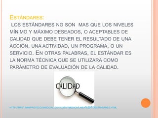 ESTÁNDARES:
LOS ESTÁNDARES NO SON MAS QUE LOS NIVELES
MÍNIMO Y MÁXIMO DESEADOS, O ACEPTABLES DE
CALIDAD QUE DEBE TENER EL RESULTADO DE UNA
ACCIÓN, UNA ACTIVIDAD, UN PROGRAMA, O UN
SERVICIO. EN OTRAS PALABRAS, EL ESTÁNDAR ES
LA NORMA TÉCNICA QUE SE UTILIZARA COMO
PARÁMETRO DE EVALUACIÓN DE LA CALIDAD.
HTTP://MPS1.MINIPROTECCIONSOCIAL.GOV.CO/EVTMEDICA/LINEA%207/3ESTANDARES.HTML
 