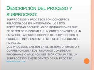 DESCRIPCIÓN DEL PROCESO Y
SUBPROCESO:
SUBPROCESOS Y PROCESOS SON CONCEPTOS
RELACIONADOS EN INFORMÁTICA. LOS DOS
REPRESENTAN SECUENCIAS DE INSTRUCCIONES QUE
SE DEBEN DE EJECUTAR EN UN ORDEN CONCRETO. SIN
EMBARGO, LAS INSTRUCCIONES DE SUBPROCESOS O
PROCESOS INDEPENDIENTES SE PUEDEN EJECUTAR EL
PARALELO.
LOS PROCESOS EXISTEN EN EL SISTEMA OPERATIVO Y
CORRESPONDEN A LOS USUARIOS CONSIDERAN
PROGRAMAS O APLICACIONES. POR OTRA PARTE, UN
SUBPROCESOS EXISTE DENTRO DE UN PROCESO .
MSDN.MICROSOFT.COM
 
