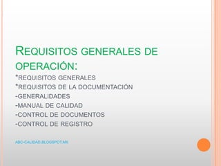 REQUISITOS GENERALES DE
OPERACIÓN:
*REQUISITOS GENERALES
*REQUISITOS DE LA DOCUMENTACIÓN
-GENERALIDADES
-MANUAL DE CALIDAD
-CONTROL DE DOCUMENTOS
-CONTROL DE REGISTRO
ABC-CALIDAD.BLOGSPOT.MX
 