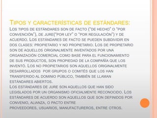 TIPOS Y CARACTERÍSTICAS DE ESTÁNDARES:
LOS TIPOS DE ESTÁNDARES SON DE FACTO (“DE HECHO” O “POR
CONVENCIÓN”), DE JURE(“POR LEY” O “POR REGULACIÓN”) Y DE
ACUERDO. LOS ESTÁNDARES DE FACTO SE PUEDEN SUBDIVIDIR EN
DOS CLASES: PROPIETARIO Y NO PROPIETARIO. LOS DE PROPIETARIO
SON DE AQUELLOS ORIGINALMENTE INVENTADOS POR UNA
ORGANIZACIÓN COMERCIAL COMO BASE PARA EL FUNCIONAMIENTO
DE SUS PRODUCTOS, SON PROPIEDAD DE LA COMPAÑÍA QUE LOS
INVENTÓ. LOS NO PROPIETARIOS SON AQUELLOS ORIGINALMENTE
DESARROLLADOS POR GRUPOS O COMITÉS QUE LOS HAN
TRANSFERIDO AL DOMINIO PÚBLICO, TAMBIÉN SE LLAMAN
ESTÁNDARES ABIERTOS.
LOS ESTÁNDARES DE JURE SON AQUELLOS QUE HAN SIDO
LEGISLADOS POR UN ORGANISMO OFICIALMENTE RECONOCIDO. LOS
ESTÁNDARES DE ACUERDO SON AQUELLOS QUE SON DEFINIDOS POR
CONVENIO, ALIANZA, O PACTO ENTRE
PROVEEDORES, USUARIOS, MANUFACTUREROS, ENTRE OTROS.
 
