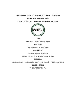 UNIVERSIDAD TECNOLÓGICA DEL ESTADO DE ZACATECAS 
UNIDAD ACADÉMICA DE PINOS 
TECNOLOGÍAS DE LA INFORMACIÓN Y COMUNICACIÓN 
TEMA: 
RESUMEN DE LOS ESTANDARES 
MATERIA: 
SISTEMAS DE CALIDAD EN TI 
ALUMNO(A): 
SANDRA MONTOYA REYES 
EDGAR EDUARDO RENOVATO CONTRERAS 
CARRERA: 
INGENIERIA EN TECNOLOGÍAS DE LA INFORMACIÓN Y COMUNICACIÓN 
GRADO Y GRUPO 
7° CUATRIMESTRE “A” 
 