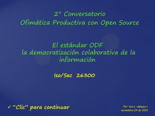 2° Conversatorio
    Ofimática Productiva con Open Source


              El estándar ODF
     la democratización colaborativa de la
                 información

                 Iso/Sec 26300




 “Clic” para continuar                Por: luis e. vásquez r
                                     noviembre 24 de 2012
 