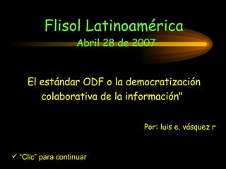 El estándar ODF o la democratización colaborativa de la información&quot;   Flisol Latinoamérica  Abril 28 de 2007 ,[object Object],Por: luis e. vásquez r 
