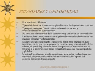 ESTANDARES Y UNIFORMIDAD Dos problemas diferentes Tipo administrativo. Autonomía regional frente a las imposiciones centrales Tipo epistemológico. Características universales o locales y contextualizadas del conocimiento No se exime a las escuelas de la construcción y definición de sus currículos La diferencia en  peso y estatura no suprimen la conveniencia de contar con medidas comunes y estandarizadas Es cierto que el conocimiento se produce a partir de la interacción, pero también es cierto que en ese proceso de construcción y comunicación de los saberes, el ejercicio y el desarrollo de la capacidad de abstracción nos va llevando a la elaboración de redes conceptuales cada vez mas compartidas y globales Mientras los estándares se refieren entonces a ese saber y saber-hacer mas universal, el quehacer didáctico facilita su construcción a partir del contexto particular de cada escuela 