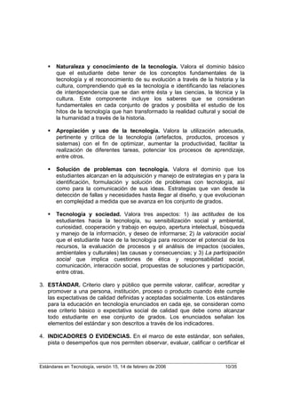 Naturaleza y conocimiento de la tecnología. Valora el dominio básico
       que el estudiante debe tener de los conceptos fundamentales de la
       tecnología y el reconocimiento de su evolución a través de la historia y la
       cultura, comprendiendo qué es la tecnología e identificando las relaciones
       de interdependencia que se dan entre ésta y las ciencias, la técnica y la
       cultura. Este componente incluye los saberes que se consideran
       fundamentales en cada conjunto de grados y posibilita el estudio de los
       hitos de la tecnología que han transformado la realidad cultural y social de
       la humanidad a través de la historia.

       Apropiación y uso de la tecnología. Valora la utilización adecuada,
       pertinente y crítica de la tecnología (artefactos, productos, procesos y
       sistemas) con el fin de optimizar, aumentar la productividad, facilitar la
       realización de diferentes tareas, potenciar los procesos de aprendizaje,
       entre otros.

       Solución de problemas con tecnología. Valora el dominio que los
       estudiantes alcanzan en la adquisición y manejo de estrategias en y para la
       identificación, formulación y solución de problemas con tecnología, así
       como para la comunicación de sus ideas. Estrategias que van desde la
       detección de fallas y necesidades hasta llegar al diseño, y que evolucionan
       en complejidad a medida que se avanza en los conjunto de grados.

       Tecnología y sociedad. Valora tres aspectos: 1) las actitudes de los
       estudiantes hacia la tecnología, su sensibilización social y ambiental,
       curiosidad, cooperación y trabajo en equipo, apertura intelectual, búsqueda
       y manejo de la información, y deseo de informarse; 2) la valoración social
       que el estudiante hace de la tecnología para reconocer el potencial de los
       recursos, la evaluación de procesos y el análisis de impactos (sociales,
       ambientales y culturales) las causas y consecuencias; y 3) La participación
       social que implica cuestiones de ética y responsabilidad social,
       comunicación, interacción social, propuestas de soluciones y participación,
       entre otras.

3. ESTÁNDAR. Criterio claro y público que permite valorar, calificar, acreditar y
   promover a una persona, institución, proceso o producto cuando éste cumple
   las expectativas de calidad definidas y aceptadas socialmente. Los estándares
   para la educación en tecnología enunciados en cada eje, se consideran como
   ese criterio básico o expectativa social de calidad que debe como alcanzar
   todo estudiante en ese conjunto de grados. Los enunciados señalan los
   elementos del estándar y son descritos a través de los indicadores.

4. INDICADORES O EVIDENCIAS. En el marco de este estándar, son señales,
   pista o desempeños que nos permiten observar, evaluar, calificar o certificar el



Estándares en Tecnología, versión 15, 14 de febrero de 2006                10/35
 