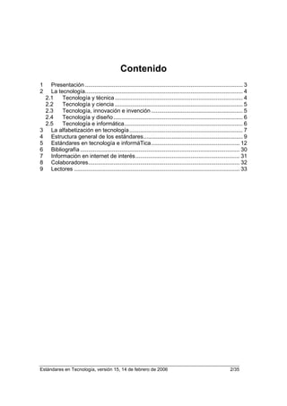 Contenido
1     Presentación .................................................................................................... 3
2     La tecnología.................................................................................................... 4
    2.1    Tecnología y técnica ................................................................................. 4
    2.2    Tecnología y ciencia ................................................................................. 5
    2.3    Tecnología, innovación e invención .......................................................... 5
    2.4    Tecnología y diseño .................................................................................. 6
    2.5    Tecnología e informática........................................................................... 6
3     La alfabetización en tecnología........................................................................ 7
4     Estructura general de los estándares............................................................... 9
5     Estándares en tecnología e informáTica ........................................................ 12
6     Bibliografía ..................................................................................................... 30
7     Información en internet de interés.................................................................. 31
8     Colaboradores................................................................................................ 32
9     Lectores ......................................................................................................... 33




Estándares en Tecnología, versión 15, 14 de febrero de 2006                                                      2/35
 