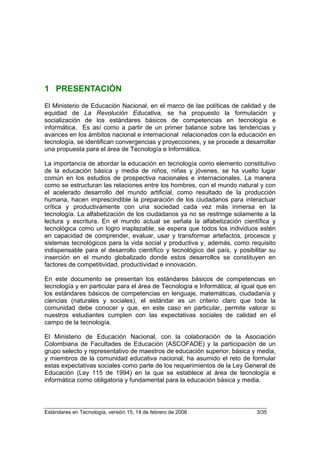 1 PRESENTACIÓN
El Ministerio de Educación Nacional, en el marco de las políticas de calidad y de
equidad de La Revolución Educativa, se ha propuesto la formulación y
socialización de los estándares básicos de competencias en tecnología e
informática. Es así como a partir de un primer balance sobre las tendencias y
avances en los ámbitos nacional e internacional relacionados con la educación en
tecnología, se identifican convergencias y proyecciones, y se procede a desarrollar
una propuesta para el área de Tecnología e Informática.

La importancia de abordar la educación en tecnología como elemento constitutivo
de la educación básica y media de niños, niñas y jóvenes, se ha vuelto lugar
común en los estudios de prospectiva nacionales e internacionales. La manera
como se estructuran las relaciones entre los hombres, con el mundo natural y con
el acelerado desarrollo del mundo artificial, como resultado de la producción
humana, hacen imprescindible la preparación de los ciudadanos para interactuar
crítica y productivamente con una sociedad cada vez más inmersa en la
tecnología. La alfabetización de los ciudadanos ya no se restringe solamente a la
lectura y escritura. En el mundo actual se señala la alfabetización científica y
tecnológica como un logro inaplazable; se espera que todos los individuos estén
en capacidad de comprender, evaluar, usar y transformar artefactos, procesos y
sistemas tecnológicos para la vida social y productiva y, además, como requisito
indispensable para el desarrollo científico y tecnológico del país, y posibilitar su
inserción en el mundo globalizado donde estos desarrollos se constituyen en
factores de competitividad, productividad e innovación.

En este documento se presentan los estándares básicos de competencias en
tecnología y en particular para el área de Tecnología e Informática; al igual que en
los estándares básicos de competencias en lenguaje, matemáticas, ciudadanía y
ciencias (naturales y sociales), el estándar es un criterio claro que toda la
comunidad debe conocer y que, en este caso en particular, permite valorar si
nuestros estudiantes cumplen con las expectativas sociales de calidad en el
campo de la tecnología.

El Ministerio de Educación Nacional, con la colaboración de la Asociación
Colombiana de Facultades de Educación (ASCOFADE) y la participación de un
grupo selecto y representativo de maestros de educación superior, básica y media,
y miembros de la comunidad educativa nacional, ha asumido el reto de formular
estas expectativas sociales como parte de los requerimientos de la Ley General de
Educación (Ley 115 de 1994) en la que se establece al área de tecnología e
informática como obligatoria y fundamental para la educación básica y media.




Estándares en Tecnología, versión 15, 14 de febrero de 2006                  3/35
 