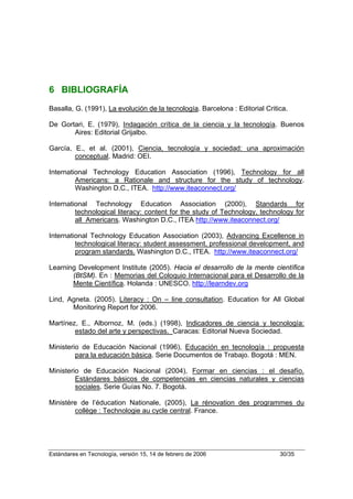 6 BIBLIOGRAFÍA
Basalla, G. (1991), La evolución de la tecnología. Barcelona : Editorial Critica.

De Gortari, E. (1979), Indagación crítica de la ciencia y la tecnología. Buenos
       Aires: Editorial Grijalbo.

García, E., et al. (2001), Ciencia, tecnología y sociedad: una aproximación
        conceptual. Madrid: OEI.

International Technology Education Association (1996), Technology for all
         Americans: a Rationale and structure for the study of technology.
         Washington D.C., ITEA. http://www.iteaconnect.org/

International Technology Education Association (2000), Standards for
         technological literacy: content for the study of Technology, technology for
         all Americans. Washington D.C., ITEA http://www.iteaconnect.org/

International Technology Education Association (2003), Advancing Excellence in
         technological literacy: student assessment, professional development, and
         program standards. Washington D.C., ITEA. http://www.iteaconnect.org/

Learning Development Institute (2005). Hacia el desarrollo de la mente científica
       (BtSM). En : Memorias del Coloquio Internacional para el Desarrollo de la
       Mente Científica. Holanda : UNESCO. http://learndev.org

Lind, Agneta. (2005). Literacy : On – line consultation. Education for All Global
       Monitoring Report for 2006.

Martínez, E., Albornoz, M. (eds.) (1998), Indicadores de ciencia y tecnología:
        estado del arte y perspectivas. Caracas: Editorial Nueva Sociedad.

Ministerio de Educación Nacional (1996), Educación en tecnología : propuesta
         para la educación básica. Serie Documentos de Trabajo. Bogotá : MEN.

Ministerio de Educación Nacional (2004), Formar en ciencias : el desafío.
         Estándares básicos de competencias en ciencias naturales y ciencias
         sociales. Serie Guías No. 7. Bogotá.

Ministère de l’éducation Nationale, (2005), La rénovation des programmes du
        collège : Technologie au cycle central. France.




Estándares en Tecnología, versión 15, 14 de febrero de 2006                   30/35
 