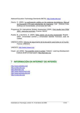 National Education Technology Standards (NETS), http://cnets.iste.org/

Osorio, C. (2005), La participación pública en los sistemas tecnológicos. Manual
        de Educación CTS para estudiantes de Ingeniería. Cali : Editorial Artes
        Gráficas de Humanidades, Universidad del Valle.

Programme for International Student Assessment (2004), First results from PISA
       2003 : executive summary. Francia: OECD.

Rueda, R. y Quintana, A. (2004). Ellos vienen con el chip incorporado. Bogotá :
       IDEP, Universidad Central y Universidad Distrital Francisco José de
       Caldas.

UNESCO (2004), Informe de seguimiento de la educación para todos en el mundo.
     Francia: UNESCO.

UNESCO, http://www.unesco.org

Visser, Jan (2000). The scientific mind in context. Holland : Learning Development
        Institute (Draft concept paper). http://learndev.org




7 INFORMACIÓN EN INTERNET DE INTERÉS
http://www.eduteka.org/
http://cnets.iste.org/
http://learndev.org
http://www.iteaconnect.org/
http://www.somece.org.mx/
http://cnets.iste.org/




Estándares en Tecnología, versión 15, 14 de febrero de 2006               31/35
 