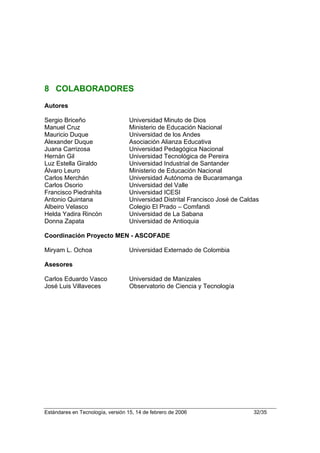 8 COLABORADORES
Autores

Sergio Briceño                     Universidad Minuto de Dios
Manuel Cruz                        Ministerio de Educación Nacional
Mauricio Duque                     Universidad de los Andes
Alexander Duque                    Asociación Alianza Educativa
Juana Carrizosa                    Universidad Pedagógica Nacional
Hernán Gil                         Universidad Tecnológica de Pereira
Luz Estella Giraldo                Universidad Industrial de Santander
Álvaro Leuro                       Ministerio de Educación Nacional
Carlos Merchán                     Universidad Autónoma de Bucaramanga
Carlos Osorio                      Universidad del Valle
Francisco Piedrahita               Universidad ICESI
Antonio Quintana                   Universidad Distrital Francisco José de Caldas
Albeiro Velasco                    Colegio El Prado – Comfandi
Helda Yadira Rincón                Universidad de La Sabana
Donna Zapata                       Universidad de Antioquia

Coordinación Proyecto MEN - ASCOFADE

Miryam L. Ochoa                    Universidad Externado de Colombia

Asesores

Carlos Eduardo Vasco               Universidad de Manizales
José Luis Villaveces               Observatorio de Ciencia y Tecnología




Estándares en Tecnología, versión 15, 14 de febrero de 2006                    32/35
 