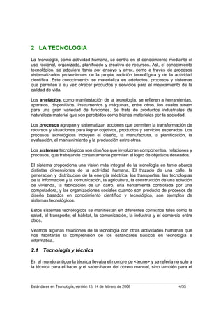 2 LA TECNOLOGÍA
La tecnología, como actividad humana, se centra en el conocimiento mediante el
uso racional, organizado, planificado y creativo de recursos. Así, el conocimiento
tecnológico, se adquiere tanto por ensayo y error, como a través de procesos
sistematizados provenientes de la propia tradición tecnológica y de la actividad
científica. Este conocimiento, se materializa en artefactos, procesos y sistemas
que permiten a su vez ofrecer productos y servicios para el mejoramiento de la
calidad de vida.

Los artefactos, como manifestación de la tecnología, se refieren a herramientas,
aparatos, dispositivos, instrumentos y máquinas, entre otros, los cuales sirven
para una gran variedad de funciones. Se trata de productos industriales de
naturaleza material que son percibidos como bienes materiales por la sociedad.

Los procesos agrupan y sistematizan acciones que permiten la transformación de
recursos y situaciones para lograr objetivos, productos y servicios esperados. Los
procesos tecnológicos incluyen el diseño, la manufactura, la planificación, la
evaluación, el mantenimiento y la producción entre otros.

Los sistemas tecnológicos son diseños que involucran componentes, relaciones y
procesos, que trabajando conjuntamente permiten el logro de objetivos deseados.

El sistema proporciona una visión más integral de la tecnología en tanto abarca
distintas dimensiones de la actividad humana. El trazado de una calle, la
generación y distribución de la energía eléctrica, los transportes, las tecnologías
de la información y la comunicación, la agricultura, la construcción de una solución
de vivienda, la fabricación de un carro, una herramienta controlada por una
computadora, y las organizaciones sociales cuando son producto de procesos de
diseño basados en conocimiento científico y tecnológico, son ejemplos de
sistemas tecnológicos.

Estos sistemas tecnológicos se manifiestan en diferentes contextos tales como la
salud, el transporte, el hábitat, la comunicación, la industria y el comercio entre
otros.

Veamos algunas relaciones de la tecnología con otras actividades humanas que
nos facilitarán la comprensión de los estándares básicos en tecnología e
informática.

2.1 Tecnología y técnica

En el mundo antiguo la técnica llevaba el nombre de <tecne> y se refería no solo a
la técnica para el hacer y el saber-hacer del obrero manual, sino también para el



Estándares en Tecnología, versión 15, 14 de febrero de 2006                  4/35
 