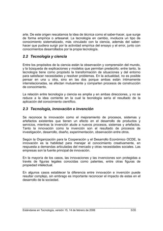 arte. De este origen rescatamos la idea de técnica como el saber-hacer, que surge
de forma empírica o artesanal. La tecnología en cambio, involucra un tipo de
conocimiento sistematizado, más vinculado con la ciencia, además del saber-
hacer que pudiera surgir por la actividad empírica del ensayo y el error, junto con
conocimientos desarrollados por la propia tecnología.

2.2 Tecnología y ciencia

Entre los propósitos de la ciencia están la observación y comprensión del mundo,
y la búsqueda de explicaciones y modelos que permitan predecirlo; entre tanto, la
tecnología tiene como propósito la transformación de situaciones y del entorno
para satisfacer necesidades y resolver problemas. En la actualidad, no es posible
pensar en una u otra, sino en las dos porque ambas están íntimamente
interrelacionadas, se afectan mutuamente y comparten procesos de construcción
de conocimiento.

La relación entre tecnología y ciencia es amplia y en ambas direcciones, y no se
reduce a la idea corriente en la cual la tecnología sería el resultado de la
aplicación del conocimiento científico.

2.3 Tecnología, innovación e invención

Se reconoce la innovación como el mejoramiento de procesos, sistemas y
artefactos existentes que tienen un efecto en el desarrollo de productos y
servicios, mientras la invención alude a nuevos procesos, sistemas y artefactos.
Tanto la innovación como la invención son el resultado de procesos de
investigación, desarrollo, diseño, experimentación, observación entre otros.

Según la Organización para la Cooperación y el Desarrollo Económico OCDE, la
innovación es la habilidad para manejar el conocimiento creativamente, en
respuesta a demandas articuladas del mercado y otras necesidades sociales. Las
empresas son la fuente principal de innovación.

En la mayoría de los casos, las innovaciones y las invenciones son protegidas a
través de figuras legales conocidas como patentes, entre otras figuras de
propiedad intelectual.

En algunos casos establecer la diferencia entre innovación e invención puede
resultar complejo, sin embrago es importante reconocer el impacto de estas en el
desarrollo de la sociedad.




Estándares en Tecnología, versión 15, 14 de febrero de 2006                 5/35
 