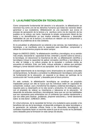 3 LA ALFABETIZACIÓN EN TECNOLOGÍA
Como componente fundamental del derecho a la educación, la alfabetización se
reconoce hoy como uno de los derechos humanos que todas las naciones deben
garantizar a sus ciudadanos. Alfabetización es una expresión que evoca el
proceso de apropiación de la lectura y la escritura como vía de inserción de los
pueblos en la cultura; por tanto, trasciende la simple comprensión literal de los
textos y su decodificación ya que implica entender, reflexionar y desarrollar
habilidades de uso de la lectura y la escritura en relación con la comprensión y
solución de problemas de la vida cotidiana.

En la actualidad, la alfabetización se extiende a las ciencias, las matemáticas y la
tecnología, y se manifiesta como la capacidad para identificar, comprender y
utilizar los conocimientos propios de estos campos.

Según la UNESCO (2005), “la alfabetización científica y tecnológica, en su sentido
más amplio, trasciende la capacidad de leer, entender y escribir sobre la ciencia y
la tecnología, sin desconocer la importancia de ello. La alfabetización científica y
tecnológica incluye la capacidad de aplicar conceptos científicos y tecnológicos a
la vida, el trabajo y la cultura propias de la sociedad o contexto donde se
encuentre el individuo. Esto, por tanto, incluye actitudes y valores que permiten
distinguir y tomar decisión sobre el uso apropiado de la ciencia o la tecnología”.

El papel determinante de la tecnología como dinamizadora de cambios culturales
contemporáneos, ha llevado a considerar la alfabetización tecnológica como parte
de fundamental de la educación, en especial si se desea ser partícipe de la
construcción del “mundo posible” y deseable para el futuro próximo.

En este contexto, la alfabetización tecnológica se constituye en propósito
inaplazable porque con ella se busca que los individuos estén en capacidad de
comprender, evaluar, usar y transformar los objetos y sistemas tecnológicos, como
requisito para su desempeño en la vida social y productiva. En otras palabras, y
con el propósito de reiterar su importancia y relevancia en la educación, “el
desarrollo de actitudes científicas y tecnológicas, tiene que ver con las habilidades
que son necesarias para enfrentarse con un ambiente que cambia rápidamente y
que son útiles para resolver problemas, proponer soluciones y tomar decisiones
sobre la vida diaria”. (UNESCO: 2005).

En virtud entonces, de la necesidad de formar a la ciudadanía para acceder a los
beneficios del uso de la tecnología, al desarrollo endógeno de saber tecnológico y
la generación de actitudes críticas frente a los desarrollos tecnológicos, se
considera importante hacer un recorrido sobre lo que en el mundo se ha planteado
como deseable para la formación en este campo de estudio.




Estándares en Tecnología, versión 15, 14 de febrero de 2006                   7/35
 