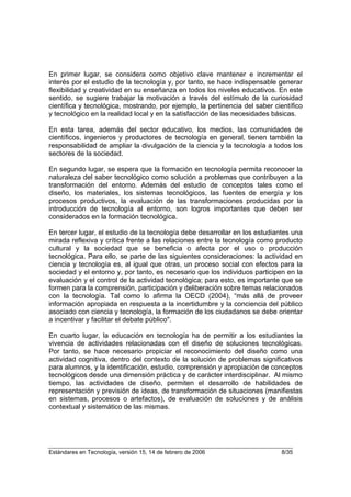 En primer lugar, se considera como objetivo clave mantener e incrementar el
interés por el estudio de la tecnología y, por tanto, se hace indispensable generar
flexibilidad y creatividad en su enseñanza en todos los niveles educativos. En este
sentido, se sugiere trabajar la motivación a través del estímulo de la curiosidad
científica y tecnológica, mostrando, por ejemplo, la pertinencia del saber científico
y tecnológico en la realidad local y en la satisfacción de las necesidades básicas.

En esta tarea, además del sector educativo, los medios, las comunidades de
científicos, ingenieros y productores de tecnología en general, tienen también la
responsabilidad de ampliar la divulgación de la ciencia y la tecnología a todos los
sectores de la sociedad.

En segundo lugar, se espera que la formación en tecnología permita reconocer la
naturaleza del saber tecnológico como solución a problemas que contribuyen a la
transformación del entorno. Además del estudio de conceptos tales como el
diseño, los materiales, los sistemas tecnológicos, las fuentes de energía y los
procesos productivos, la evaluación de las transformaciones producidas por la
introducción de tecnología al entorno, son logros importantes que deben ser
considerados en la formación tecnológica.

En tercer lugar, el estudio de la tecnología debe desarrollar en los estudiantes una
mirada reflexiva y crítica frente a las relaciones entre la tecnología como producto
cultural y la sociedad que se beneficia o afecta por el uso o producción
tecnológica. Para ello, se parte de las siguientes consideraciones: la actividad en
ciencia y tecnología es, al igual que otras, un proceso social con efectos para la
sociedad y el entorno y, por tanto, es necesario que los individuos participen en la
evaluación y el control de la actividad tecnológica; para esto, es importante que se
formen para la comprensión, participación y deliberación sobre temas relacionados
con la tecnología. Tal como lo afirma la OECD (2004), “más allá de proveer
información apropiada en respuesta a la incertidumbre y la conciencia del público
asociado con ciencia y tecnología, la formación de los ciudadanos se debe orientar
a incentivar y facilitar el debate público".

En cuarto lugar, la educación en tecnología ha de permitir a los estudiantes la
vivencia de actividades relacionadas con el diseño de soluciones tecnológicas.
Por tanto, se hace necesario propiciar el reconocimiento del diseño como una
actividad cognitiva, dentro del contexto de la solución de problemas significativos
para alumnos, y la identificación, estudio, comprensión y apropiación de conceptos
tecnológicos desde una dimensión práctica y de carácter interdisciplinar. Al mismo
tiempo, las actividades de diseño, permiten el desarrollo de habilidades de
representación y previsión de ideas, de transformación de situaciones (manifiestas
en sistemas, procesos o artefactos), de evaluación de soluciones y de análisis
contextual y sistemático de las mismas.




Estándares en Tecnología, versión 15, 14 de febrero de 2006                  8/35
 