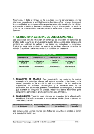 Finalmente, y dado el vínculo de la tecnología con la caracterización de los
diferentes contextos de la actividad humana, las niñas, niños y jóvenes tienen aquí
la oportunidad de aproximarse crítica y creativamente a las tecnologías del hábitat,
el comercio, la industria, las comunicaciones, el agro, el transporte, los servicios
públicos, de la información y la comunicación, entre otros contextos claramente
definidos.


4 ESTRUCTURA GENERAL DE LOS ESTÁNDARES
Los estándares para la educación en tecnología se organizan por conjuntos de
grados, cada conjunto de grado presenta cuatro componentes, cada componente
contiene un estándar de calidad y un listado de indicadores o evidencias,
finalmente, para cada conjunto de grados se sugieren algunos contextos de
trabajo. El siguiente cuadro esquematiza la organización propuesta:


                                    CONJUNTO DE GRADOS
        COMPONENTE 1           COMPONENTE 2         COMPONENTE 3           COMPONENTE 4

                                                         ESTÁNDAR DE
         ESTÁNDAR DE            ESTÁNDAR DE                                 ESTÁNDAR DE
                                                           CALIDAD
           CALIDAD                CALIDAD                                     CALIDAD

         INDICADORES            INDICADORES              INDICADORES        INDICADORES




1. CONJUNTOS DE GRADOS. Esta organización por conjunto de grados
   responde a la estructura vigente del sistema educativo colombiano y a la
   natural gradación en la adquisición del conocimiento, de las habilidades
   pragmáticas, las actitudes deontológicas y el desarrollo ético de los
   estudiantes. Los estándares, por tanto, aumentan en su complejidad, a medida
   que avanzan los conjuntos de grados. Hacer una lectura transversal para
   comparar los conjuntos de grados demostrará esta afirmación.

2. COMPONENTES. Teniendo como referente los propósitos de la alfabetización
   tecnológica, los estándares para la educación en tecnología se organizan en
   cuatro componentes:

Naturaleza y conocimiento de   Apropiación y uso de la     Solución de problemas   Tecnología y
        la tecnología                tecnología                con tecnología       Sociedad


Los componentes son los mismos para todos los conjuntos de grados, y tienen
una finalidad particular, así:



Estándares en Tecnología, versión 15, 14 de febrero de 2006                               9/35
 