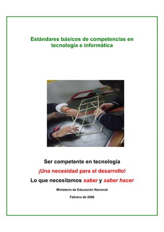 Estándares básicos de competencias en
       tecnología e informática




    Ser competente en tecnología
  ¡Una necesidad para el desarrollo!
Lo que necesitamos saber y saber hacer
         Ministerio de Educación Nacional

                 Febrero de 2006
 