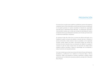 5
presentación
En el marco de un mundo social, académico y profesional, cada vez más exigente y
cambiante, hoy en el Perú existe plena conciencia de que el acceso a la educación
no ha logrado garantizar en nuestros estudiantes el desarrollo de capacidades
esenciales para un desempeño futuro adecuado. Las evaluaciones nacionales e
internacionales muestran, por un lado, que los logros de aprendizaje de nuestros
estudiantesestánmuypordebajodeloesperado;yporotrolado,quelaeducación
es altamente estratificada e inequitativa.
Al comenzar el siglo XXI, el Perú inicia un proceso de reforma del Estado con la
finalidad de superar las brechas de pobreza y exclusión del país y fortalecer el
proceso democrático. Desde entonces hasta la actualidad, se han explicitado
acuerdos sociales, políticas de Estado y documentos legales que orientan las
acciones del sector educativo hacia una educación de calidad con equidad. El
consenso es cada vez mayor: avanzar hacia una educación de calidad implica
establecer políticas orientadas a mejorar los aprendizajes de los estudiantes y
reducir las brechas de inequidad existentes.
Es en este contexto que se sitúan las acciones del Instituto Peruano de Evaluación,
Acreditación y Certificación de la Calidad de la Educación Básica y Técnico
Productiva –IPEBA, cuyo propósito es contribuir a garantizar la calidad y mejora
permanente de las instituciones educativas públicas y privadas de la Educación
Básica Regular.
 