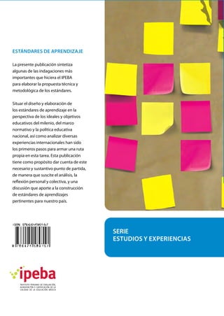 Estándares de aprendizaje
La presente publicación sintetiza
algunas de las indagaciones más
importantes que hiciera el IPEBA
para elaborar la propuesta técnica y
metodológica de los estándares.
Situar el diseño y elaboración de
los estándares de aprendizaje en la
perspectiva de los ideales y objetivos
educativos del milenio, del marco
normativo y la política educativa
nacional, así como analizar diversas
experiencias internacionales han sido
los primeros pasos para armar una ruta
propia en esta tarea. Esta publicación
tiene como propósito dar cuenta de este
necesario y sustantivo punto de partida,
de manera que suscite el análisis, la
reflexión personal y colectiva, y una
discusión que aporte a la construcción
de estándares de aprendizajes
pertinentes para nuestro país.
SERIE
ESTUDIOS Y EXPERIENCIAS
 