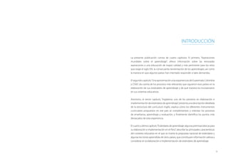 9
Introducción
La presente publicación consta de cuatro capítulos. El primero, “Aspiraciones
mundiales sobre el aprendizaje”, ofrece información sobre las renovadas
aspiraciones a una educación de mayor calidad y más pertinente para los retos
que exige el siglo XXI, la consecuente reorientación de los aprendizajes, así como
la manera en que algunos países han intentado responder a tales demandas.
Elsegundocapítulo,“UnaaproximaciónalasexperienciasdeGuatemala,Colombia
y Chile”, da cuenta de los procesos más relevantes que siguieron esos países en la
elaboración de sus estándares de aprendizaje y de qué manera los incorporaron
en sus sistemas educativos.
Asimismo, el tercer capítulo, “Inglaterra: uno de los pioneros en elaboración e
implementacióndeestándaresdeaprendizaje”,presentaunadescripcióndetallada
de la estructura del currículum inglés, explica cómo los diferentes instrumentos
curriculares propuestos en ese país se complementan y orientan los procesos
de enseñanza, aprendizaje y evaluación, y finalmente identifica los puntos más
destacados de esta experiencia.
Elcuartoyúltimocapítulo,“Estándaresdeaprendizaje:algunaspremisasbásicaspara
su elaboración e implementación en el Perú”, describe las principales características
del contexto educativo en el que se inserta la propuesta nacional de estándares y
algunas lecciones aprendidas de otros países, que constituyen información valiosa a
considerar en la elaboración e implementación de estándares de aprendizaje.
 
