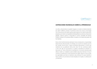 11
Aspiraciones mundiales sobre el aprendizaje
Los niños y niñas de ahora no pueden imaginar un mundo sin internet, televisión
por cable ni teléfonos celulares. El asombroso avance de la ciencia, la tecnología
y las comunicaciones dio saltos espectaculares apenas en los últimos veinte años,
progresos que vinieron acompañados de desequilibrios económicos y financieros
globales, violencia, guerras e inseguridad en muchas sociedades del planeta,
insólitos cambios en el escenario político mundial y en la manera de producir de
las empresas.
Estas y otras transformaciones plantearon retos a la educación y al aprendizaje
hasta entonces desconocidos; sin embargo, son muchos los maestros que no
han tomado nota de ellos y siguen enseñando básicamente lo mismo que
recibieron de sus profesores treinta años atrás. Por eso, numerosos países
a fines del siglo XX reconocieron la urgente necesidad de reorientar su
educación, así como a fomentar la investigación e innovación educativa para
ofrecer a todos sus ciudadanos oportunidades educativas distintas. Es hoy un
consenso mundial que las nuevas generaciones deben adquirir en las escuelas
las capacidades que ahora se requieren, para enfrentar los nuevos desafíos y
hacer posible una convivencia humana basada en el respeto, la colaboración
y el bienestar.
CAPÍTULO 1
 
