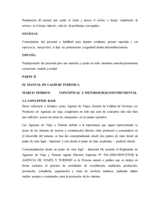 Predisposición del personal para ayudar al cliente y proveer el servicio a tiempo: cumplimiento de
servicios en el tiempo indicado, solución deproblemas conrapidez.
SEGURIDAD:
Conocimiento del personal y habilidad para inspirar confianza: personal capacitado y con
experiencia, tranquilidad al dejar las pertenencias yseguridad dentro delestablecimiento.
EMPATÍA:
Predisposición del personal para una atención y ayuda en todo momento, atenciónpermanente
conuntrato amable ycordial.
PARTE II
EL MANUAL DE CALIDAD TURÍSTICA
MARCO TEÓRICO CONCEPTUAL Y METODOLÓGICOINSTRUMENTAL
1.1. CONCEPTOS BASE
Hacer referencia a términos como: Agencia de Viajes, Gestión de Calidad de Servicios y/o
Productos de Agencias de viaje, conglomera no sólo una serie de conceptos sino más bien
una reflexión acerca de cómo los manejamos en el campo operativo.
Las Agencias de Viaje y Turismo debido a la importancia que siguen representando (a
pesar de los sistemas de reserva y comunicación directos entre productor y consumidor) en
el desarrollo del turismo, se han ido conceptualizando desde dos puntos de vista: desde un
punto de vista legal - funcional y otro desde el punto de vista académico – perfecto (ideal).
Conceptualización desde un punto de vista legal – funcional: De acuerdo al Reglamento de
Agencias de Viaje y Turismo vigente (Decreto Supremo Nº 026-2004-MINCETUR) la
AGENCIA DE VIAJES Y TURISMO es la Persona natural o jurídica que se dedica en
forma exclusiva al ejercicio de actividades de coordinación, mediación, producción,
promoción, consultoría, organización y venta de servicios turísticos, pudiendo utilizar
medios propios o contratados para la prestación de los mismos.
 