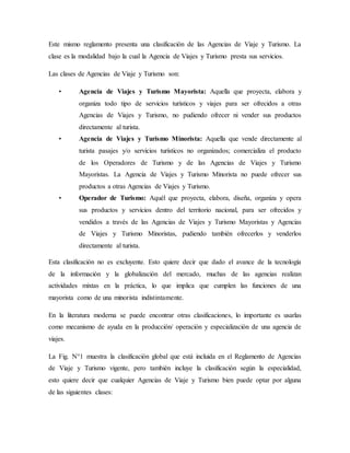 Este mismo reglamento presenta una clasificación de las Agencias de Viaje y Turismo. La
clase es la modalidad bajo la cual la Agencia de Viajes y Turismo presta sus servicios.
Las clases de Agencias de Viaje y Turismo son:
• Agencia de Viajes y Turismo Mayorista: Aquella que proyecta, elabora y
organiza todo tipo de servicios turísticos y viajes para ser ofrecidos a otras
Agencias de Viajes y Turismo, no pudiendo ofrecer ni vender sus productos
directamente al turista.
• Agencia de Viajes y Turismo Minorista: Aquella que vende directamente al
turista pasajes y/o servicios turísticos no organizados; comercializa el producto
de los Operadores de Turismo y de las Agencias de Viajes y Turismo
Mayoristas. La Agencia de Viajes y Turismo Minorista no puede ofrecer sus
productos a otras Agencias de Viajes y Turismo.
• Operador de Turismo: Aquél que proyecta, elabora, diseña, organiza y opera
sus productos y servicios dentro del territorio nacional, para ser ofrecidos y
vendidos a través de las Agencias de Viajes y Turismo Mayoristas y Agencias
de Viajes y Turismo Minoristas, pudiendo también ofrecerlos y venderlos
directamente al turista.
Esta clasificación no es excluyente. Esto quiere decir que dado el avance de la tecnología
de la información y la globalización del mercado, muchas de las agencias realizan
actividades mixtas en la práctica, lo que implica que cumplen las funciones de una
mayorista como de una minorista indistintamente.
En la literatura moderna se puede encontrar otras clasificaciones, lo importante es usarlas
como mecanismo de ayuda en la producción/ operación y especialización de una agencia de
viajes.
La Fig. N°1 muestra la clasificación global que está incluida en el Reglamento de Agencias
de Viaje y Turismo vigente, pero también incluye la clasificación según la especialidad,
esto quiere decir que cualquier Agencias de Viaje y Turismo bien puede optar por alguna
de las siguientes clases:
 