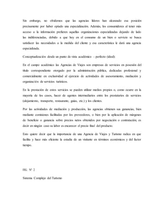 Sin embargo, no olvidemos que las agencias líderes han alcanzado esa posición
precisamente por haber optado una especialización. Además, los consumidores al tener más
acceso a la información prefieren aquellas organizaciones especializadas dejando de lado
las indiferenciadas, debido a que hoy en el consumo de un bien o servicio se busca
satisfacer las necesidades a la medida del cliente y esa característica le dará una agencia
especializada.
Conceptualización desde un punto de vista académico – perfecto (ideal):
En el campo académico las Agencias de Viajes son empresas de servicios en posesión del
título correspondiente otorgado por la administración pública, dedicadas profesional y
comercialmente en exclusividad al ejercicio de actividades de asesoramiento, mediación y
organización de servicios turísticos.
En la prestación de estos servicios se pueden utilizar medios propios o, como ocurre en la
mayoría de los casos, hacer de agentes intermediarios entre los prestatarios de servicios
(alojamiento, transporte, restaurante, guías, etc.) y los clientes.
Por las actividades de mediación y producción, las agencias obtienen sus ganancias, bien
mediante comisiones facilitadas por los proveedores, o bien por la aplicación de márgenes
de beneficio o ganancia sobre precios netos obtenidos por negociación o contratación; es
decir en ningún caso su labor es encarecer el precio final del producto.
Esto quiere decir que la importancia de una Agencia de Viajes y Turismo radica en que
facilita y hace más eficiente la estadía de un visitante en términos económicos y del factor
tiempo.
FIG. N° 2
Sistema Complejo del Turismo
 