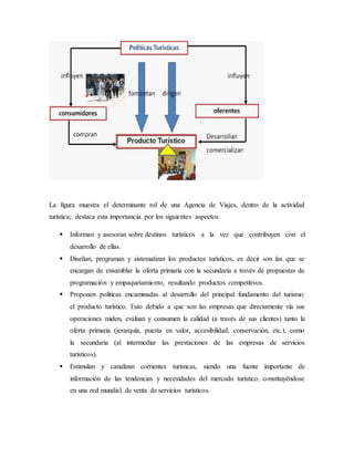 La figura muestra el determinante rol de una Agencia de Viajes, dentro de la actividad
turística; destaca esta importancia por los siguientes aspectos:
 Informan y asesoran sobre destinos turísticos a la vez que contribuyen con el
desarrollo de ellas.
 Diseñan, programan y sistematizan los productos turísticos, es decir son las que se
encargan de ensamblar la oferta primaria con la secundaria a través de propuestas de
programación y empaquetamiento, resultando productos competitivos.
 Proponen políticas encaminadas al desarrollo del principal fundamento del turismo:
el producto turístico. Esto debido a que son las empresas que directamente vía sus
operaciones miden, evalúan y consumen la calidad (a través de sus clientes) tanto la
oferta primaria (jerarquía, puesta en valor, accesibilidad, conservación, etc.), como
la secundaria (al intermediar las prestaciones de las empresas de servicios
turísticos).
 Estimulan y canalizan corrientes turísticas, siendo una fuente importante de
información de las tendencias y necesidades del mercado turístico, constituyéndose
en una red mundial de venta de servicios turísticos.
 