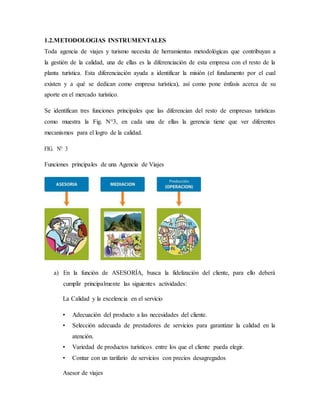 1.2.METODOLOGIAS INSTRUMENTALES
Toda agencia de viajes y turismo necesita de herramientas metodológicas que contribuyan a
la gestión de la calidad, una de ellas es la diferenciación de esta empresa con el resto de la
planta turística. Esta diferenciación ayuda a identificar la misión (el fundamento por el cual
existen y a qué se dedican como empresa turística), así como pone énfasis acerca de su
aporte en el mercado turístico.
Se identifican tres funciones principales que las diferencian del resto de empresas turísticas
como muestra la Fig. N°3, en cada una de ellas la gerencia tiene que ver diferentes
mecanismos para el logro de la calidad.
FIG. N° 3
Funciones principales de una Agencia de Viajes
a) En la función de ASESORÍA, busca la fidelización del cliente, para ello deberá
cumplir principalmente las siguientes actividades:
La Calidad y la excelencia en el servicio
• Adecuación del producto a las necesidades del cliente.
• Selección adecuada de prestadores de servicios para garantizar la calidad en la
atención.
• Variedad de productos turísticos entre los que el cliente pueda elegir.
• Contar con un tarifario de servicios con precios desagregados
Asesor de viajes
 