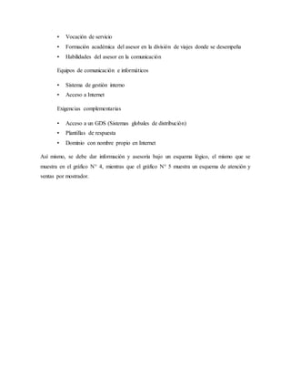 • Vocación de servicio
• Formación académica del asesor en la división de viajes donde se desempeña
• Habilidades del asesor en la comunicación
Equipos de comunicación e informáticos
• Sistema de gestión interno
• Acceso a Internet
Exigencias complementarias
• Acceso a un GDS (Sistemas globales de distribución)
• Plantillas de respuesta
• Dominio con nombre propio en Internet
Así mismo, se debe dar información y asesoría bajo un esquema lógico, el mismo que se
muestra en el gráfico N° 4, mientras que el gráfico N° 5 muestra un esquema de atención y
ventas por mostrador.
 