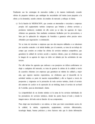 Finalmente usa las estrategias de mercadeo (online y de manera tradicional), creando
ofertas de paquetes turísticos que satisfagan las necesidades del turista (sean paquetes a la
oferta y a la demanda), usando criterios de estudios de mercado y enfoque al cliente.
c) En la función de MEDIACION, que consiste en intermediar o tercerizar a empresas
propias del equipamiento turístico (empresas que brindan y ofertan servicios y
productos turísticos); resultado de ello como ya se dijo, las agencias de viajes
obtienen sus ganancias, bien mediante comisiones facilitadas por los proveedores, o
bien por la aplicación de márgenes de beneficio o ganancia sobre precios netos
obtenidos por negociación o contratación.
No se trata de tercerizar a empresas que nos den mayores utilidades o se relacionen
por acuerdos amicales o de índole familiar; por el contrario, se trata de un trabajo de
campo que consiste en evaluar las ofertas de servicios turísticos competitivos, que
garanticen la calidad de servicio acorde a nuestros clientes, pues no olvidemos que
la imagen de su agencia de viajes no debe ser dañada por las actividades de una
tercera.
Por ello incluso las agencias que endosan a sus pasajeros no deben conformarse en
elegir a cualquiera del mercado, se trata de generar la cultura de la calidad a través
de acuerdos eficientes con empresas que garanticen un mínimo de calidad y, mejor
aún, que superen nuestras expectativas, no olvidemos que el desarrollo de la
actividad turística es parte de nuestra responsabilidad y ello se logrará a través de
propuestas y exigencias en la prestación de todo servicio turístico, desde el servicio
del asistente de cooker en la operación de un trekking, hasta el servicio de un hotel
de 5 estrellas para un determinado cliente.
La competitividad de un destino turístico es la suma de los servicios individuales de
los prestadores de servicios turísticos, donde las partes hacen el todo y donde la
imagen-marca del todo está en función de sus componentes.
Para elegir una tercerización o un endose, se tiene que tener conocimiento acerca de
la calidad, la misión, organización, equipamiento, servicios diferenciados,
tecnología limpia, buenas prácticas y otros factores más que le darán información
 