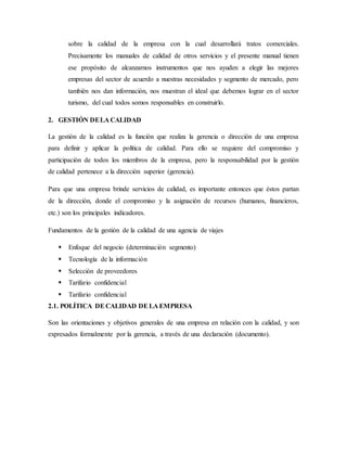 sobre la calidad de la empresa con la cual desarrollará tratos comerciales.
Precisamente los manuales de calidad de otros servicios y el presente manual tienen
ese propósito de alcanzarnos instrumentos que nos ayuden a elegir las mejores
empresas del sector de acuerdo a nuestras necesidades y segmento de mercado, pero
también nos dan información, nos muestran el ideal que debemos lograr en el sector
turismo, del cual todos somos responsables en construirlo.
2. GESTIÓN DELA CALIDAD
La gestión de la calidad es la función que realiza la gerencia o dirección de una empresa
para definir y aplicar la política de calidad. Para ello se requiere del compromiso y
participación de todos los miembros de la empresa, pero la responsabilidad por la gestión
de calidad pertenece a la dirección superior (gerencia).
Para que una empresa brinde servicios de calidad, es importante entonces que éstos partan
de la dirección, donde el compromiso y la asignación de recursos (humanos, financieros,
etc.) son los principales indicadores.
Fundamentos de la gestión de la calidad de una agencia de viajes
 Enfoque del negocio (determinación segmento)
 Tecnología de la información
 Selección de proveedores
 Tarifario confidencial
 Tarifario confidencial
2.1. POLÍTICA DECALIDAD DELA EMPRESA
Son las orientaciones y objetivos generales de una empresa en relación con la calidad, y son
expresados formalmente por la gerencia, a través de una declaración (documento).
 