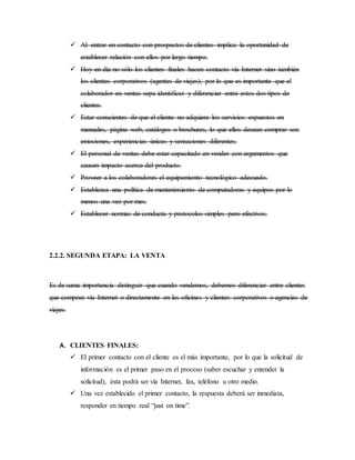  Al entrar en contacto con prospectos de clientes implica la oportunidad de
establecer relación con ellos por largo tiempo.
 Hoy en día no sólo los clientes finales hacen contacto vía Internet sino también
los clientes corporativos (agentes de viajes), por lo que es importante que el
colaborador en ventas sepa identificar y diferenciar entre estos dos tipos de
clientes.
 Estar conscientes de que el cliente no adquiere los servicios expuestos en
manuales, página web, catálogos o brochures, lo que ellos desean comprar son
emociones, experiencias únicas y sensaciones diferentes.
 El personal de ventas debe estar capacitado en vender con argumentos que
causen impacto acerca del producto.
 Proveer a los colaboradores el equipamiento tecnológico adecuado.
 Establezca una política de mantenimiento de computadoras y equipos por lo
menos una vez por mes.
 Establecer normas de conducta y protocolos simples pero efectivos.
2.2.2. SEGUNDA ETAPA: LA VENTA
Es de suma importancia distinguir que cuando vendemos, debemos diferenciar entre clientes
que compran vía Internet o directamente en las oficinas y clientes corporativos o agencias de
viajes.
A. CLIENTES FINALES:
 El primer contacto con el cliente es el más importante, por lo que la solicitud de
información es el primer paso en el proceso (saber escuchar y entender la
solicitud), ésta podrá ser vía Internet, fax, teléfono u otro medio.
 Una vez establecido el primer contacto, la respuesta deberá ser inmediata,
responder en tiempo real “just on time”.
 