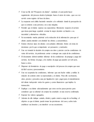  Crear un file del “Prospecto de cliente”, mediante el cual podrá hacer
seguimiento del proceso desde el principio hasta el cierre de venta , que a su vez
servirá como registro de base de datos.
 La respuesta será cálida haciendo mención a lo solicitado dando la percepción de
que se contesta a una persona y no a una máquina.
 Permitir que el cliente exprese sus expectativas libremente respecto al servicio
que desea para luego ayudarle a tomar la mejor decisión en función a su
necesidad y alternativas ofrecidas.
 Se recomienda mucha pulcritud en la redacción de la información para que el
cliente pueda entender con claridad las ofertas y características.
 Existen diversos tipos de clientes con actitudes diferentes frente a la toma de
decisiones por lo que es importante ser persuasivo y motivador.
 Una vez tomada la decisión de compra sea claro y preciso con las condiciones de
venta del servicio, de preferencia enviar o entregar una copia de las condiciones.
 El documento deberá también informar de las condiciones de prepago y pago del
servicio, las formas de pago, y los medios de pago que pueden ser web post,
banco u otros.
 Disponer de formularios de pago o suscripción del proceso de compra que sean
de fácil acceso y procesamiento.
 Una vez aceptadas las condiciones, informar que este hecho valida y ratifica la
relación de contrato entre su representada y el cliente. Para ello sea honesto,
claro, preciso y proceda a una pre liquidación (pre- pago) para el entendimiento
del cliente incluyendo todos los gastos y costos financieros que implica la
transacción.
 Explique a su cliente adecuadamente que estos son los pasos previos para
considerar que su solicitud de compra ha concluido en una reserva confirmada.
 Exponer los valores agregados.
 Además de ello indique cuándo, dónde y quién estará a cargo de su breafing; el
objetivo es que el cliente pueda tomar las previsiones del caso y sobre todo
establecer sus horarios y no interferir en sus excursiones.
 