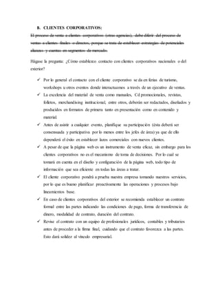 B. CLIENTES CORPORATIVOS:
El proceso de venta a clientes corporativos (otras agencias), debe diferir del proceso de
ventas a clientes finales o directos, porque se trata de establecer estrategias de potenciales
alianzas y cuentas en segmentos de mercado.
Hágase la pregunta: ¿Cómo establezco contacto con clientes corporativos nacionales o del
exterior?
 Por lo general el contacto con el cliente corporativo se da en ferias de turismo,
workshops u otros eventos donde interactuamos a través de un ejecutivo de ventas.
 La excelencia del material de venta como manuales, Cd promocionales, revistas,
folletos, merchandising institucional, entre otros, deberán ser redactados, diseñados y
producidos en formatos de primera tanto en presentación como en contenido y
material.
 Antes de asistir a cualquier evento, planifique su participación (ésta deberá ser
consensuada y participativa por lo menos entre los jefes de área) ya que de ello
dependerá el éxito en establecer lazos comerciales con nuevos clientes.
 A pesar de que la página web es un instrumento de venta eficaz, sin embargo para los
clientes corporativos no es el mecanismo de toma de decisiones. Por lo cual se
tomará en cuenta en el diseño y configuración de la página web, todo tipo de
información que sea eficiente en todas las áreas a tratar.
 El cliente corporativo pondrá a prueba nuestra empresa tomando nuestros servicios,
por lo que es bueno planificar proactivamente las operaciones y procesos bajo
lineamientos base.
 En caso de clientes corporativos del exterior se recomienda establecer un contrato
formal entre las partes indicando las condiciones de pago, forma de transferencia de
dinero, modalidad de contrato, duración del contrato.
 Revise el contrato con un equipo de profesionales jurídicos, contables y tributarios
antes de proceder a la firma final, cuidando que el contrato favorezca a las partes.
Esto dará solidez al vínculo empresarial.
 