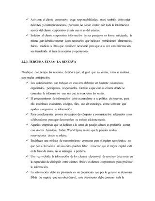  Así como el cliente corporativo exige responsabilidades, usted también debe exigir
derechos y contraprestaciones, por tanto no olvide contar con toda la información
acerca del cliente corporativo y más aun si es del exterior.
 Solicitar al cliente corporativo información de sus pasajeros en forma anticipada, la
misma que deberá contener datos necesarios que incluyan restricciones alimentarias,
físicas, médicas u otras que considere necesario para que a su vez esta información,
sea transferida al área de reservas y operaciones
2.2.3. TERCERA ETAPA: LA RESERVA
Planifique con tiempo las reservas, debido a que, al igual que las ventas, éstas se realizan
con mucha anticipación.
 Los colaboradores que trabajan en esta área deberán ser bastante cuidadosos,
organizados, perceptivos, responsables. Debido a que este es el área donde se
centraliza la información una vez que se concretan las ventas.
 El procesamiento de información debe acomodarse a su política de reservas, para
ello establezca estándares, códigos, files, uso de tecnología como software que
ayuden a organizar su información.
 Para complementar provea de equipos de cómputo y comunicación adecuados a sus
colaboradores para que desempeñen su trabajo eficientemente.
 Aquellas empresas que se dedican a la venta de pasajes aéreos es preferible contar
con sistema Amadeus, Sabré, World Span, u otro que le permita realizar
reservaciones desde su oficina.
 Establezca una política de mantenimiento constante para el equipo tecnológico, ya
que por la frecuencia de uso éstos pueden fallar; recuerde que el mayor capital está
en la base de datos, no se arriesgue a perderla.
 Una vez recibida la información de los clientes el personal de reservas debe estar en
la capacidad de distinguir entre clientes finales o clientes corporativos para procesar
la información.
 La información debe ser plasmada en un documento que por lo general se denomina
Biblia (se sugiere que sea electrónico), este documento debe contener toda la
 