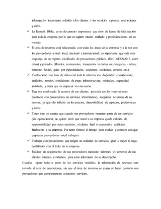 información importante referida a los clientes y los servicios a prestar, restricciones
y otros.
 La llamada Biblia, es un documento importante que sirve de fuente de información
para toda la empresa por lo que se sugiere mucho cuidado y profesionalismo en su
manejo.
 El área de reservas está relacionada con todas las áreas de su empresa y a la vez con
los proveedores a nivel local, nacional e internacional, es importante que esta área
disponga de un registro clasificado de proveedores públicos (INC, SERNANP, entre
otros) y privados (Hoteles, restaurantes, transportes en todas sus categorías - aérea,
terrestre, fluvial, guías por especialidades, asistentes, cocineros, arrieros etc.)
 Confeccione una base de datos con toda la información disponible considerando,
tarifarios, precios, condiciones de pago, infraestructura, vehículos, capacidad
instalada, y otros que su empresa vea necesario.
 Una vez confirmada la reserva de sus clientes, proceda con las reservaciones
(contacto con proveedores de servicios tercerizados), asegúrese del status de su
reserva, ya que ello influirá en los precios, disponibilidad de espacios, preferencias
y otros.
 Tener muy en cuenta que cuando sus proveedores manejan parte de sus servicios
(vía operaciones), no quiere decir que usted o su empresa queda eximida de
responsabilidad por estos servicios, el cliente final o corporativo calificará
finalmente a su empresa. Por tanto tómese el tiempo para evaluar y conocer con qué
empresas proveedoras usted trabajará.
 Trabajar con proveedores que tengan un estándar de servicios igual o mejor al suyo,
contribuirá con el éxito de su empresa.
 Realizar un seguimiento de sus proveedores mediante informes y/o reportes de sus
clientes internos y externos, para estar informado de su desempeño.
Cuando opere todo o parte de los servicios vendidos, la información de reservas será
enviada al área de operaciones, sin que el área de reservas se exima de hacer contacto con
proveedores que complementen a nuestros servicios.
 