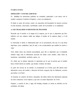 CUARTA ETAPA:
OPERACIÓN Y USO DEL SERVICIO
Se planifique las operaciones pudiendo ser semanales, quincenales o por meses, esto le
ayudará a preparar el material de logística y otros con anticipación
El cliente es parte del servicio, estará a la expectativa del desempeño de nuestros servicios
en todo momento, observando y percibiendo cuánto de lo prometido se va cumpliendo,
A. LOS TRASLADOS O SERVICIOS DE TRANSFER
Recuerde que el transfer es la imagen de la empresa, por lo que es importante que lleve
uniforme con una solapera visible que indique el nombre de la empresa (logo) y el del
transfer.
La bienvenida al cliente es fundamental junto con la presentación, más aun si es una fecha
importante como cumpleaños, luna de miel, u otro acontecimiento que también los motiva a
viajar
Todo cliente desea una atención personalizada, para ello es importante que el trasladista
transfer) tenga toda la información necesaria del cliente como nombre, edad, fecha de
nacimiento, nacionalidad, profesión, gustos, etc
No olvide que la primera impresión es importante por lo que la persona que lo traslade
hacia el hotel deberá ser amable, que domine el idioma del cliente
Es parte del servicio de un transfer, la acomodación en el hotel, para ello deberá tener
información acerca del nombre y dirección del hotel, categoría, tipo de habitación, servicios
que incluye en el hotel
Al momento de retirarse del hotel y despedirse del cliente deberá dar información adicional
de cómo contactarse con la empresa y que está a su entera disposición las 24 hrs
Organice y acuerde la hora y lugar del breafing, tomando en cuenta no interferir con las
actividades del cliente
 