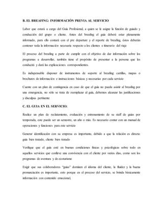 B. EL BREAFING: INFORMACIÓN PREVIA AL SERVICIO
Labor que estará a cargo del Guía Profesional, a quien se le asigne la función de guiado y
conducción del grupo o cliente. Antes del breafing el guía deberá estar plenamente
informado, para ello contará con el pre departure y el reporte de breafing, éstos deberán
contener toda la información necesaria respecto a los clientes e itinerario del viaje
El proceso del breafing a parte de cumplir con el objetivo de dar información sobre los
programas a desarrollar, también tiene el propósito de presentar a la persona que les
conducirá y dará las explicaciones correspondientes.
Es indispensable disponer de instrumentos de soporte al breafing: cartillas, mapas o
brochures de información e instrucciones básicas y necesarias por cada servicio
Cuente con un plan de contingencia en caso de que el guía no pueda asistir al breafing por
una emergencia, no sólo se trata de reemplazar al guía, debemos alcanzar las justificaciones
y disculpas pertinente
C. EL GUIA EN EL SERVICIO:
Realice un plan de reclutamiento, evaluación y entrenamiento de su staff de guías por
temporada, este puede ser un semestre, un año o más. Es necesario contar con un manual de
operaciones y funciones para este servicio
Generar identificación con su empresa es importante, debido a que la relación es directa:
guía bien tratado, cliente bien tratado
Verifique que el guía esté en buenas condiciones físicas y psicológicas sobre todo en
aquellos servicios que conlleve una convivencia con el cliente por varios días, como son los
programas de aventura y de ecoturismo
Exigir que sus colaboradores “guías” dominen el idioma del cliente, la fluidez y la buena
pronunciación es importante, esto porque en el proceso del servicio, se brinda básicamente
información con contenido emocional,
 