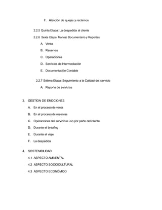 F. Atención de quejas y reclamos
2.2.5 Quinta Etapa: La despedida al cliente
2.2.6 Sexta Etapa: Manejo Documentario y Reportes
A. Venta
B. Reservas
C. Operaciones
D. Servicios de Intermediación
E. Documentación Contable
2.2.7 Sétima Etapa: Seguimiento a la Calidad del servicio
A. Reporte de servicios
3. GESTION DE EMOCIONES
A. En el proceso de venta
B. En el proceso de reservas
C. Operaciones del servicio o uso por parte del cliente
D. Durante el breafing
E. Durante el viaje
F. La despedida
4. SOSTENIBILIDAD
4.1 ASPECTO AMBIENTAL
4.2 ASPECTO SOCIOCULTURAL
4.3 ASPECTO ECONÓMICO
 