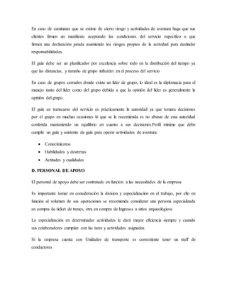 En caso de caminatas que se estime de cierto riesgo y actividades de aventura haga que sus
clientes firmen un manifiesto aceptando las condiciones del servicio específico o que
firmen una declaración jurada asumiendo los riesgos propios de la actividad para deslindar
responsabilidades.
El guía debe ser un planificador por excelencia sobre todo en la distribución del tiempo ya
que las distancias, y tamaño de grupo influirán en el proceso del servicio
En caso de grupos cerrados donde existe un líder de grupo, lo ideal es la diplomacia para el
manejo tanto del líder como del grupo debido a que la opinión del líder es generalmente la
opinión del grupo.
El guía en transcurso del servicio es prácticamente la autoridad ya que tomara decisiones
por el grupo en muchas ocasiones lo que se le recomienda es no abusar de esta autoridad
conferida manteniendo un equilibrio en cuanto a sus decisiones.Perfil mínimo que debe
cumplir un guía y asistente de guía para operar actividades de aventura:
 Conocimientos
 Habilidades y destrezas
 Actitudes y cualidades
D. PERSONAL DE APOYO
El personal de apoyo debe ser contratado en función a las necesidades de la empresa
Es importante tomar en consideración la division y especialización en el trabajo, por ello en
función al volumen de sus operaciones se recomienda considerar una persona especializada
en compra de ticket de trenes, otra en compra de Ingresos a sitios arqueológicos
La especialización en determinadas actividades le dará mayor eficiencia siempre y cuando
sus colaboradores cumplan con las tares y actividades asignadas
Si la empresa cuenta con Unidades de transporte es conveniente tener un staff de
conductores
 
