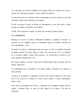 Los conductores así como los trasladistas son la imagen inicial de la empresa por lo que se
requiere que estén bien presentados y si fuera posible con uniforme.
La capacitación para los conductores debe ser permanente en todo los aspectos ya que ellos
conforman también parte importante de la empresa
El trato al personal de apoyo no deberá ser discriminatorio, ya que ellos tienen el mismo
derecho que cualquier colaborador de la empresa.
Cumpla con los dispositivos legales. No olvide que son nuestros clientes internos.
E. LA LOGISTICA:
Disponga de un área de almacén, debidamente distribuido y organizado en función a la
frecuencia de uso, fragilidad, grado de contaminación, grado de toxicidad, selección por
áreas especializadas y otros.
El manejo de almacén es fundamental desde dos puntos de vista: el cuantitativo (inventario
de logística integral, con cuánto equipo se cuenta, para cuántos paxs, etc.) y el cualitativo
(en el inventario registrar, cuántos están operativos, sus características en función al uso,
cuáles requieren mantenimiento, etc.).
Este manejo ayudará a un mejor control para el abastecimiento tanto de equipos como de
insumos alimenticios
Es recomendable hacer un inventario de los bienes muebles e inmuebles de la empresa en
forma periódica
El manejo de documentos es importante se deberá tener especial cuidado con ellos, sobre
todo en los procesos de chequeos de vuelos aéreos, ingresos a centros arqueológicos,
hoteles y otros
Como parte del desempeño del servicio, y relacionado con lo tangible la logística tanto de
equipos y alimentos debe ser parte del plan integral de la empresa y del plan de
operaciones.
 